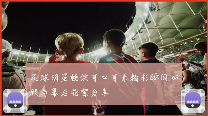 足球明星畅饮可口可乐精彩瞬间回顾与幕后花絮分享