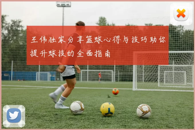王伟独家分享篮球心得与技巧助你提升球技的全面指南